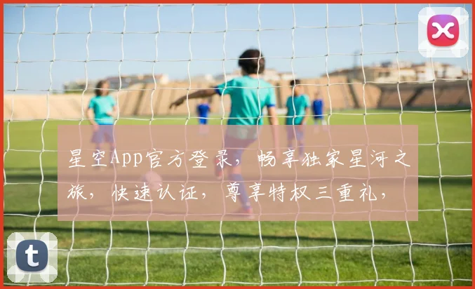 星空App官方登录，畅享独家星河之旅，快速认证，尊享特权三重礼，诚邀您体验