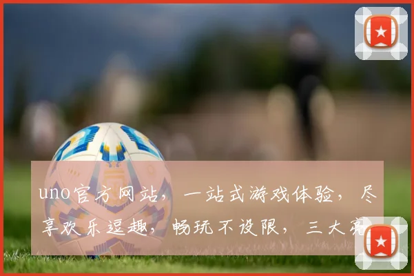 uno官方网站，一站式游戏体验，尽享欢乐逗趣，畅玩不设限，三大亮点逗你笑，不容错过