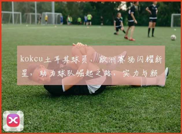 kokcu土耳其球员，欧洲赛场闪耀新星，助力球队崛起之路，实力与颜值兼具